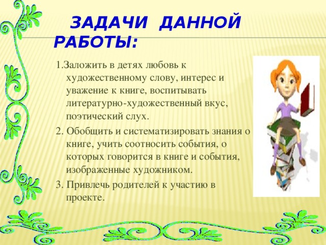 Задачи данной работы: 1.Заложить в детях любовь к художественному слову, интерес и уважение к книге, воспитывать литературно-художественный вкус, поэтический слух. 2. Обобщить и систематизировать знания о книге, учить соотносить события, о которых говорится в книге и события, изображенные художником. 3. Привлечь родителей к участию в проекте.