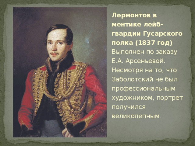 Лермонтов в ментике лейб-гвардии Гусарского полка (1837 год)  Выполнен по заказу Е.А. Арсеньевой. Несмотря на то, что Заболотский не был профессиональным художником, портрет получился великолепным . 