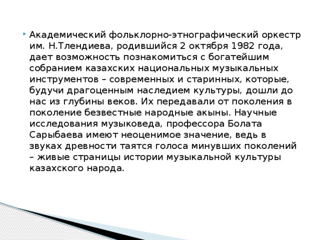 Академический фольклорно-этнографический оркестр им. Н.Тлендиева, родившийся 2 октября 1982 года, дает возможность познакомиться с богатейшим собранием казахских национальных музыкальных инструментов – современных и старинных, которые, будучи драгоценным наследием культуры, дошли до нас из глубины веков. Их передавали от поколения в поколение безвестные народные акыны. Научные исследования музыковеда, профессора Болата Сарыбаева имеют неоценимое значение, ведь в звуках древности таятся голоса минувших поколений – живые страницы истории музыкальной культуры казахского народа.