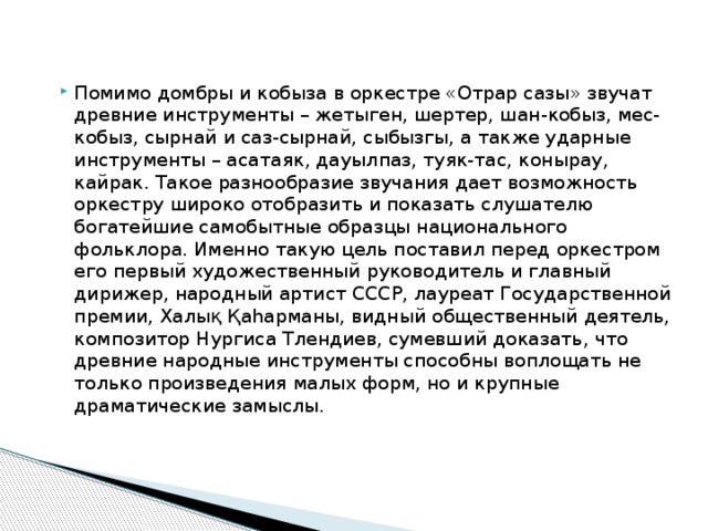 Помимо домбры и кобыза в оркестре «Отрар сазы» звучат древние инструменты – жетыген, шертер, шан-кобыз, мес-кобыз, сырнай и саз-сырнай, сыбызгы, а также ударные инструменты – асатаяк, дауылпаз, туяк-тас, конырау, кайрак. Такое разнообразие звучания дает возможность оркестру широко отобразить и показать слушателю богатейшие самобытные образцы национального фольклора. Именно такую цель поставил перед оркестром его первый художественный руководитель и главный дирижер, народный артист СССР, лауреат Государственной премии, Халық Қаһарманы, видный общественный деятель, композитор Нургиса Тлендиев, сумевший доказать, что древние народные инструменты способны воплощать не только произведения малых форм, но и крупные драматические замыслы.