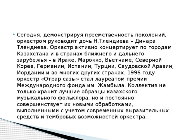 Сегодня, демонстрируя преемственность поколений, оркестром руководит дочь Н.Тлендиева – Динара Тлендиева. Оркестр активно концертирует по городам Казахстана и в странах ближнего и дальнего зарубежья – в Ираке, Марокко, Вьетнаме, Северной Корее, Германии, Испании, Турции, Саудовской Аравии, Иордании и во многих других странах. 1996 году оркестр «Отрар сазы» стал лауреатом премии Международного фонда им. Жамбыла. Коллектив не только хранит лучшие образцы казахского музыкального фольклора, но и постоянно совершенствует их новыми обработками, выполненными с учетом современных выразительных средств и тембровых возможностей оркестра.