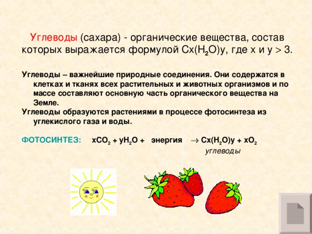 Углеводы (сахара) - органические вещества, состав которых выражается формулой Cx(H 2 O)y, где x и y  3. Углеводы – важнейшие природные соединения. Они содержатся в клетках и тканях всех растительных и животных организмов и по массе составляют основную часть органического вещества на Земле. Углеводы образуются растениями в процессе фотосинтеза из углекислого газа и воды. ФОТОСИНТЕЗ:  xCO 2 + yH 2 O + энергия   Cx ( H 2 O ) y + xO 2  углеводы