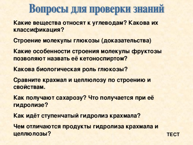 Какие вещества относят к углеводам? Какова их классификация? Строение молекулы глюкозы (доказательства) Какие особенности строения молекулы фруктозы позволяют назвать её кетоноспиртом? Какова биологическая роль глюкозы? Сравните крахмал и целлюлозу по строению и свойствам. Как получают сахарозу? Что получается при её гидролизе? Как идёт ступенчатый гидролиз крахмала? Чем отличаются продукты гидролиза крахмала и целлюлозы? ТЕСТ