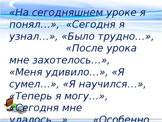 «На сегодняшнем уроке я понял…», «Сегодня я узнал…», «Было трудно…», «После урока мне захотелось…», «Меня удивило…», «Я сумел…», «Я научился…», «Теперь я могу…», «Сегодня мне удалось…», «Особенно мне…»