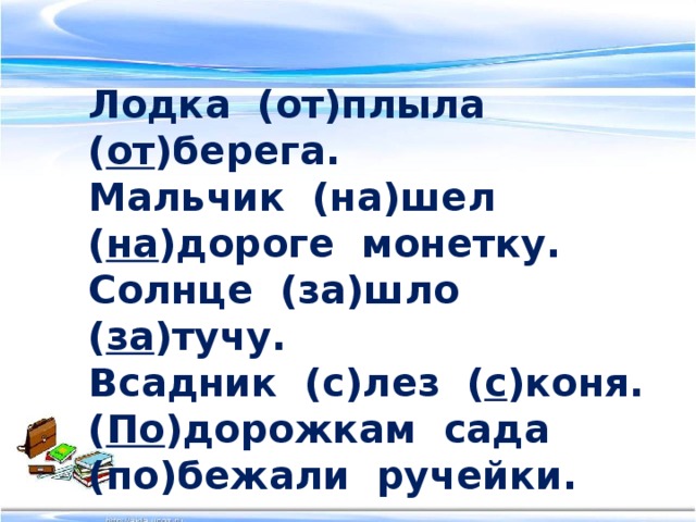 Лодка (от)плыла ( от )берега. Мальчик (на)шел ( на )дороге монетку. Солнце (за)шло ( за )тучу. Всадник (с)лез ( с )коня. ( По )дорожкам сада (по)бежали ручейки.