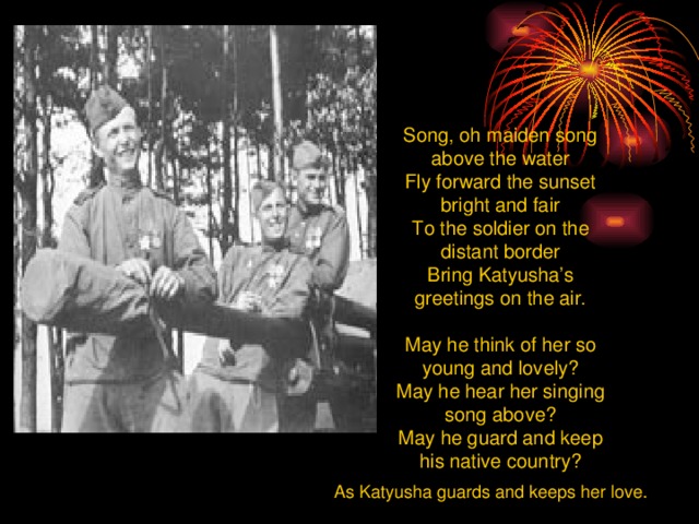 Song, oh maiden song above the water Fly forward the sunset bright and fair To the soldier on the distant border Bring Katyusha’s greetings on the air. May he think of her so young and lovely? May he hear her singing song above? May he guard and keep his native country? As Katyusha guards and keeps her love.