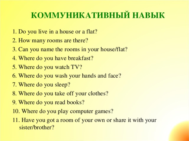 КОММУНИКАТИВНЫЙ НАВЫК   1. Do you live in a house or a flat? 2. How many rooms are there? 3. Can you name the rooms in your house/flat? 4. Where do you have breakfast? 5. Where do you watch TV? 6. Where do you wash your hands and face? 7. Where do you sleep? 8. Where do you take off your clothes? 9. Where do you read books? 10. Where do you play computer games? 11. Have you got a room of your own or share it with your sister/brother?