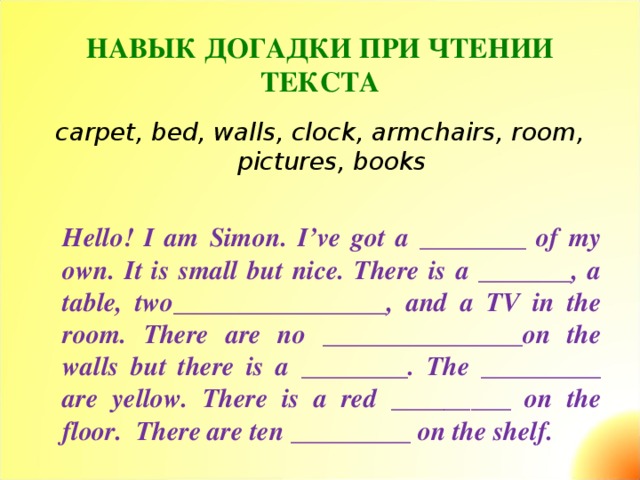 НАВЫК ДОГАДКИ ПРИ ЧТЕНИИ ТЕКСТА   carpet, bed, walls, clock, armchairs, room, pictures, books   Hello ! I am Simon . I’ve got a ________ of my own. It is small but nice. There is a _______, a table, two________________, and a TV in the room. There are no _______________on the walls but there is a ________. The _________ are yellow. There is a red _________ on the floor. There are ten _________ on the shelf .
