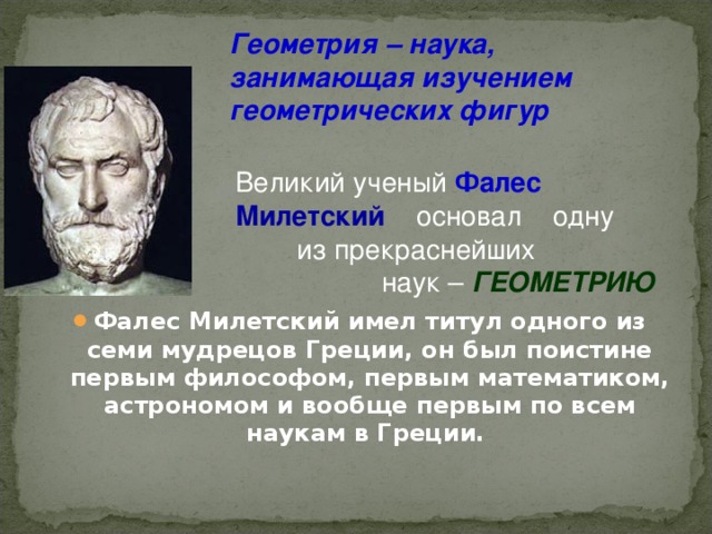 Геометрия – наука, занимающая изучением геометрических фигур        Фалес Милетский имел титул одного из семи мудрецов Греции, он был поистине первым философом, первым математиком, астрономом и вообще первым по всем наукам в Греции. Великий ученый Фалес  Милетский  основал одну из прекраснейших наук – ГЕОМЕТРИЮ