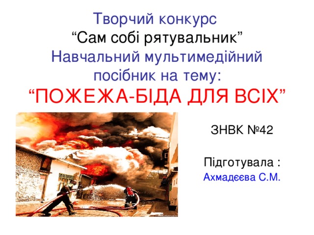 Творчий конкурс  “Сам собі рятувальник”  Навчальний мультимедійний посібник на тему:  “ПОЖЕЖА - БІДА ДЛЯ ВСІХ” ЗНВК №42 Підготувала : Ахмадєєва С.М.