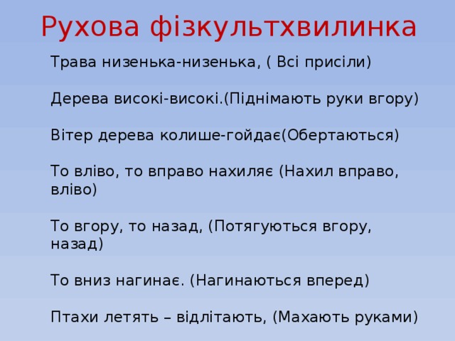 Рухова фізкультхвилинка Трава низенька-низенька, ( Всі присіли) Дерева високі-високі.(Піднімають руки вгору) Вітер дерева колише-гойдає(Обертаються) То вліво, то вправо нахиляє (Нахил вправо, вліво) То вгору, то назад, (Потягуються вгору, назад) То вниз нагинає. (Нагинаються вперед) Птахи летять – відлітають, (Махають руками) А учні тихенько за парти сідають.(Всі сідають).