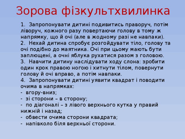 Зорова фізкультхвилинка 1. Запропонувати дитині подивитись праворуч, потім ліворуч, кожного разу повертаючи голову в тому ж напрямку, що й очі (але в жодному разі не навпаки). 2. Нехай дитина спробує розгойдувати тіло, голову та очі подібно до маятника. Очі при цьому мають бути заплющені, а очні яблука рухатися разом з головою. 3. Навчити дитину наслідувати ходу слона: зробити один крок правою ногою і хитнути тілом, повернути голову й очі вправо, а потім навпаки. 4. Запропонувати дитині уявити квадрат і поводити очима в напрямках: - вгору-вниз; - зі сторони – в сторону; - по діагоналі – з лівого верхнього кутка у правий нижній і назад; - обвести очима сторони квадрата; - напівколо біля верхньої сторони.