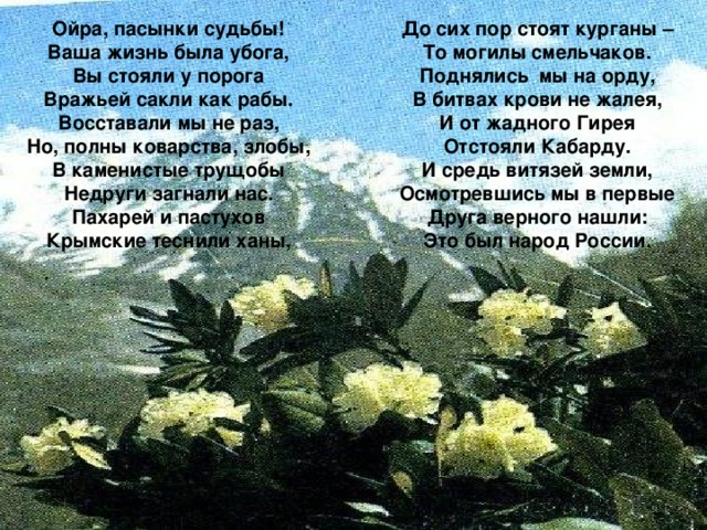 Ойра, пасынки судьбы! Ваша жизнь была убога, Вы стояли у порога Вражьей сакли как рабы. Восставали мы не раз, Но, полны коварства, злобы, В каменистые трущобы Недруги загнали нас. Пахарей и пастухов Крымские теснили ханы, До сих пор стоят курганы – То могилы смельчаков. Поднялись мы на орду, В битвах крови не жалея, И от жадного Гирея Отстояли Кабарду. И средь витязей земли, Осмотревшись мы в первые Друга верного нашли: Это был народ России.