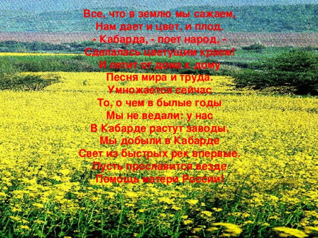 Все, что в землю мы сажаем, Нам дает и цвет, и плод. - Кабарда, - поет народ, - Сделалась цветущим краем! И летит от дома к дому Песня мира и труда. Умножается сейчас То, о чем в былые годы Мы не ведали: у нас В Кабарде растут заводы. Мы добыли в Кабарде Свет из быстрых рек впервые. Пусть прославится везде Помощь матери России!