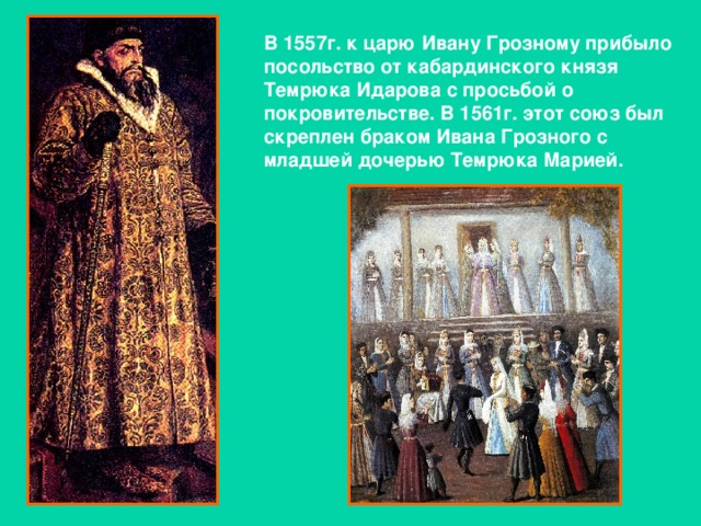 В 1557г. к царю Ивану Грозному прибыло посольство от кабардинского князя Темрюка Идарова с просьбой о покровительстве. В 1561г. этот союз был скреплен браком Ивана Грозного с младшей дочерью Темрюка Марией.
