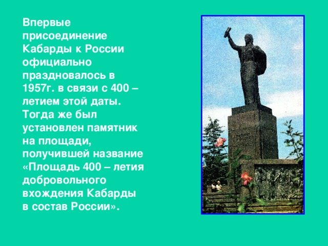 Впервые присоединение Кабарды к России официально праздновалось в 1957г. в связи с 400 – летием этой даты. Тогда же был установлен памятник на площади, получившей название «Площадь 400 – летия добровольного вхождения Кабарды в состав России».