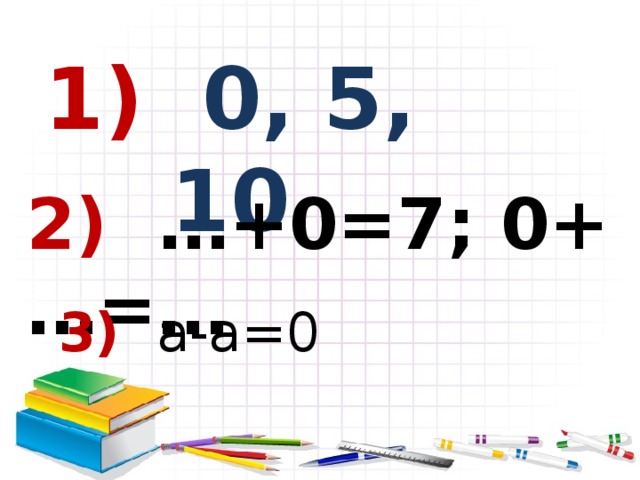 1) 0, 5, 10 2) …+0=7; 0+…=…  3) а-а=0