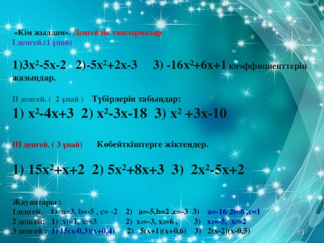 «Кім жылдам». Деңгейлік тапсырмалар  І деңгей.(1 ұпай)  3х²-5х-2 2)-5х²+2х-3 3) -16х²+6х+1 коэффициенттерін жазыңдар.   ІІ деңгей. ( 2 ұпай ) Түбірлерін табыңдар:  1) х²-4х+3 2) х²-3х-18 3) х² +3х-10   ІІІ деңгей. ( 3 ұпай) Көбейткіштерге жіктеңдер.    1) 15х²+х+2  2) 5х²+8х+3 3) 2х²-5х+2    Жауаптары : 1деңгей. 1) а=3, b= -5 , с= -2 2) а=-5, b= 2 ,с=-3 3 ) а=-16 , b= 6 ,с=1 2 деңгей: 1 ) х 1 =1, х 2 =3  2 )  х 1 =-3, х 2 =6  , 3 ) х 1 =-5, х 2 =2   3 деңгей : 1) 15(х-0,3)(х+0,4)   2) 5(х+1)(х+0,6) 3)  2(х-2)(х-0,5) 