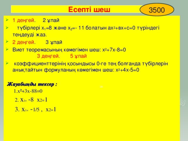 3500 Есепті шеш 1 деңгей . 2 ұпай  түбірлері х 1 =8 және х 2 =- 11 болатын ах 2 +вх+с=0 түріндегі теңдеуді жаз. 2 деңгей . 3 ұпай Виет теоремасының көмегімен шеш: х 2 +7х-8=0 3 деңгей. 5 ұпай  коэффициенттерінің қосындысы 0-ге тең болғанда түбірлерін анықтайтын формуланың көмегімен шеш: х 2 +4х-5=0   Жауабыңды тексер :  1.х²+3х-88=0  2. х 1= - 8 х 2= 1  3. х 1= - 1/5 , х 2= 1