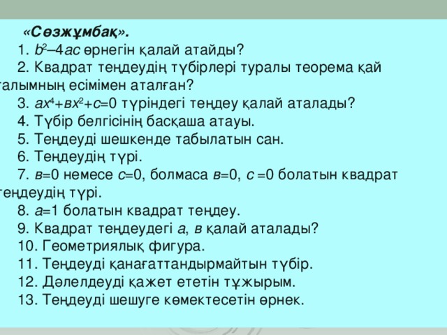 «Сөзжұмбақ». 1. b 2 –4 ac өрнегін қалай атайды? 2. Квадрат теңдеудің түбірлері туралы теорема қай ғалымның есімімен аталған? 3. ах 4 + вх 2 + с =0 түріндегі теңдеу қалай аталады? 4. Түбір белгісінің басқаша атауы. 5. Теңдеуді шешкенде табылатын сан. 6. Теңдеудің түрі. 7. в =0 немесе с =0, болмаса в =0, с =0 болатын квадрат теңдеудің түрі. 8. а =1 болатын квадрат теңдеу. 9. Квадрат теңдеудегі а , в қалай аталады? 10. Геометриялық фигура. 11. Теңдеуді қанағаттандырмайтын түбір. 12. Дәлелдеуді қажет ететін тұжырым. 13. Теңдеуді шешуге көмектесетін өрнек.