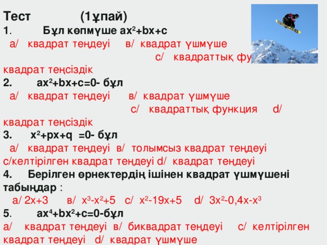 Тест (1ұпай) 1 . Бұл көпм ү ше ax 2 +bx+c   a/ квадрат теңдеуі в/ квадрат үшмүше c/ квадраттық функция d/ квадрат теңсіздік 2. ax 2 +bx+c=0-  бұл   a/ квадрат теңдеуі в/ квадрат үшмүше c/ квадраттық функция d/ квадрат теңсіздік 3.  x 2 +px+q =0- б ұл   a/ квадрат теңдеуі в/ толымсыз квадрат теңдеуі c/келтірілген квадрат теңдеуі d/ квадрат теңдеуі 4. Берілген өрнектердің ішінен квадрат үшмүшені табыңдар :  a/ 2x+3 в / x 3 -x 2 +5 c/ x 2 -19x+5 d/ 3x 2 -0 , 4x-x 3  5 .  ax 4 +bx 2 +c=0- бұл  a/ квадрат теңдеуі  в / биквадрат теңдеуі   c/ келтірілген квадрат теңдеуі d/ квадрат үшмүше  6 .  Дискриминант формуласы қайысы ? a / D=b+4ac в / D=b-4ac 2 c/ D=b-4a 2 c d/ D=b 2 -4ac