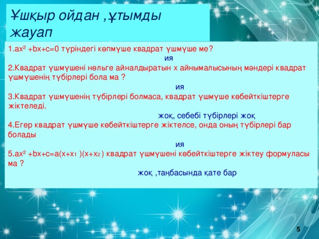 Ұшқыр ойдан ,ұтымды жауап 1.ах² + b х+с=0 түріндегі көпмүше квадрат үшмүше ме?  ия 2.Квадрат үшмүшені нөльге айналдыратын х айнымалысының мәндері квадрат үшмүшенің түбірлері бола ма ?  ия 3.Квадрат үшмүшенің түбірлері болмаса, квадрат үшмүше көбейткіштерге жіктеледі.  жоқ, себебі түбірлері жоқ 4.Егер квадрат үшмүше көбейткіштерге жіктелсе, онда оның түбірлері бар болады  ия ах² + b х+с=а(х+х 1 )(х+х 2 ) квадрат үшмүшені көбейткіштерге жіктеу формуласы ма ?  жоқ ,таңбасында қате бар