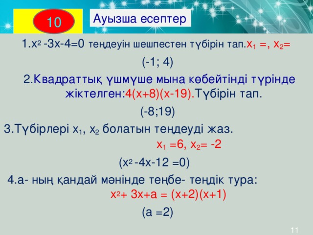 Ауызша есептер 10  1.х 2 -3х-4=0 теңдеуін шешпестен түбірін тап. х 1 =, х 2 =  (-1; 4)  2. Квадраттық үшмүше мына көбейтінді түрінде жіктелген: 4(х+8)(х-19). Түбірін тап. (-8;19) 3.Түбірлері х 1 , х 2 болатын теңдеуді жаз. х 1 =6, х 2 = -2  (х 2 - 4х-12 =0)   4.а- ның қандай мәнінде теңбе- теңдік тура: х 2 + 3х+а = (х+2)(х+1)   (а =2)  11