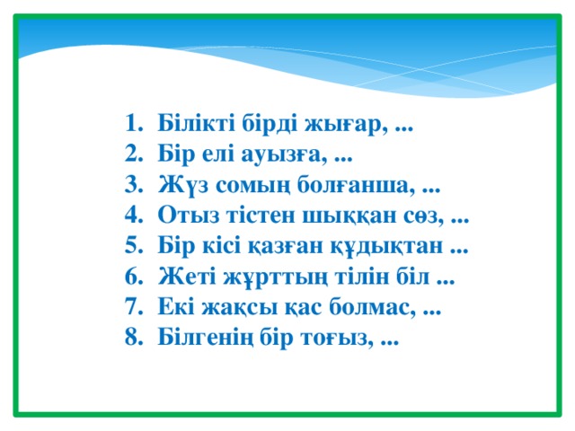 Білікті бірді жығар, ... Бір елі ауызға, ... Жүз сомың болғанша, ... Отыз тістен шыққан сөз, ... Бір кісі қазған құдықтан ... Жеті жұрттың тілін біл ... Екі жақсы қас болмас, ... Білгенің бір тоғыз, ...