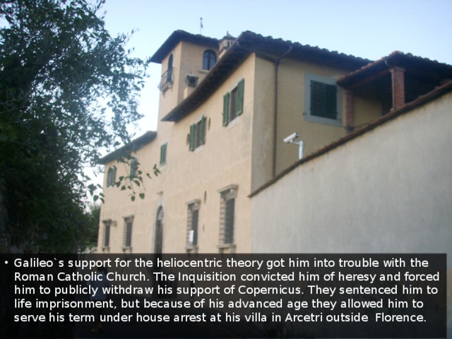 Galileo`s support for the heliocentric theory got him into trouble with the Roman Catholic Church. The Inquisition convicted him of heresy and forced him to publicly withdraw his support of Copernicus. They sentenced him to life imprisonment, but because of his advanced age they allowed him to serve his term under house arrest at his villa in Arcetri outside Florence.