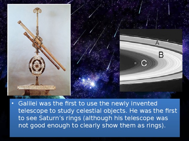 Galilei was the first to use the newly invented telescope to study celestial objects. He was the first to see Saturn’s rings (although his telescope was not good enough to clearly show them as rings).