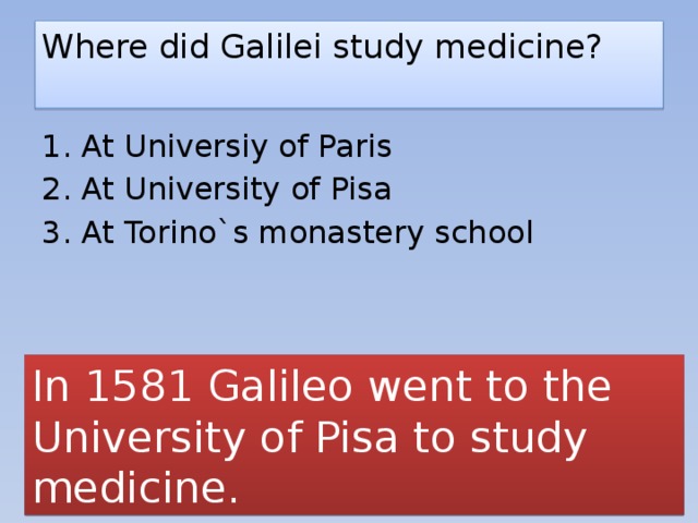 Where did Galilei study medicine?   1. At Universiy of Paris 2. At University of Pisa 3. At Torino`s monastery school In 1581 Galileo went to the University of Pisa to study medicine.