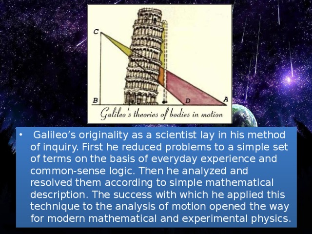 Galileo’s originality as a scientist lay in his method of inquiry. First he reduced problems to a simple set of terms on the basis of everyday experience and common-sense logic. Then he analyzed and resolved them according to simple mathematical description. The success with which he applied this technique to the analysis of motion opened the way for modern mathematical and experimental physics.