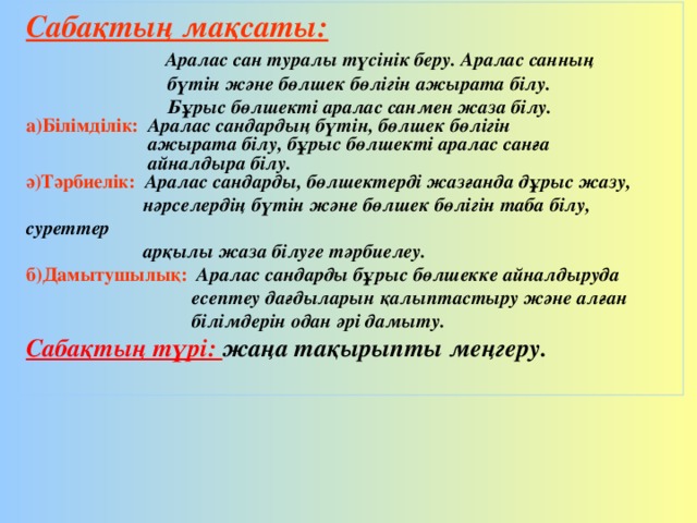 Сабақтың мақсаты:  Аралас сан туралы түсінік беру. Аралас санның  бүтін және бөлшек бөлігін ажырата білу.  Бұрыс бөлшекті аралас санмен жаза білу. а)Білімділік: Аралас сандардың бүтін, бөлшек бөлігін  ажырата білу, бұрыс бөлшекті аралас санға  айналдыра білу. ә)Тәрбиелік:  Аралас сандарды, бөлшектерді жазғанда дұрыс жазу,  нәрселердің бүтін және бөлшек бөлігін таба білу, суреттер  арқылы жаза білуге тәрбиелеу. б)Дамытушылық: Аралас сандарды бұрыс бөлшекке айналдыруда  есептеу дағдыларын қалыптастыру және алған  білімдерін одан әрі дамыту. Сабақтың түрі: жаңа тақырыпты меңгеру.