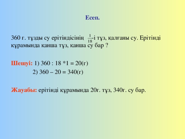 Есеп. 360 г. тұзды су ерітіндісінің -і тұз, қалғаны су. Ерітінді құрамында қанша тұз, қанша су бар ? Шешуі:  1) 360 : 18 *1 = 20(г)  2) 360 – 20 = 340(г) Жауабы:  ерітінді құрамында 20г. тұз, 340г. су бар.