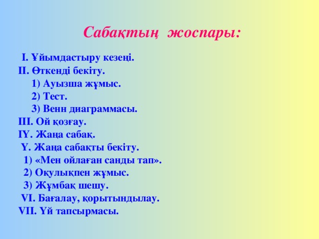 Сабақтың жоспары:  I. Ұйымдастыру кезеңі. ІІ. Өткенді бекіту.  1) Ауызша жұмыс.  2) Тест.  3) Венн диаграммасы. ІІІ. Ой қозғау. IҮ. Жаңа сабақ.  Ү. Жаңа сабақты бекіту.   1 ) «Мен ойлаған санды тап».  2) Оқулықпен жұмыс.   3) Жұмбақ шешу.  VІ. Бағалау, қорытындылау. VIІ. Үй тапсырмасы.