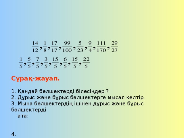 Сұрақ-жауап.   1. Қандай бөлшектерді білесіңдер ?  2. Дұрыс және бұрыс бөлшектерге мысал келтір.  3. Мына бөлшектердің ішінен дұрыс және бұрыс бөлшектерді  ата:    4.     бөлшектерінің ішінен:  а) 1-ден кіші бөлшектерді ата,  ә) 1-ге тең бөлшектерді ата,  б) 1-ден үлкен бөлшектерді ата.   5. а) бөлімі 10-ға тең дұрыс бөлшекті ата,  ә) Алымы 8-ге тең бұрыс бөлшекті ата.