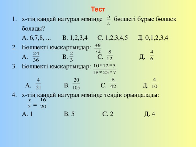 Тест х-тің қандай натурал мәнінде бөлшегі бұрыс бөлшек  болады?  А. 6,7,8, ... В. 1,2,3,4 С. 1,2,3,4,5 Д. 0,1,2,3,4 Бөлшекті қысқартыңдар:  А. В. С. Д. 3. Бөлшекті қысқартыңдар:  А. В. С. Д. х-тің қандай натурал мәнінде теңдік орындалады:  =  А. 1 В. 5 С. 2 Д. 4