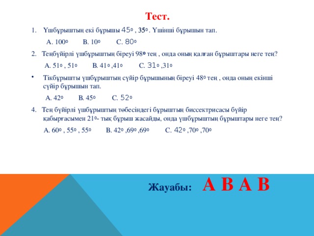 Тест. Үшбұрыштың екі бұрышы 45 0 , 35 0 . Үшінші бұрышын тап.    А. 100 0 В. 10 0 С. 80 0  2. Теңбүйірлі үшбұрыштың біреуі 98 0 тең , онда оның қалған бұрыштары неге тең?   А. 51 0 , 51 0 В. 41 0 ,41 0 С. 31 0 ,31 0 Тікбұрышты үшбұрыштың сүйір бұрышының біреуі 48 0 тең , онда оның екінші сүйір бұрышын тап.  А. 42 0 В. 45 0 С. 52 0  4. Тең бүйірлі үшбұрыштың төбесіндегі бұрыштың биссектрисасы бүйір қабырғасымен 21 0 - тық бұрыш жасайды, онда үшбұрыштың бұрыштары неге тең?  А. 60 0 , 55 0 , 55 0 В. 42 0 ,69 0 ,69 0 С. 42 0 ,70 0 ,70 0 Жауабы: А В А В