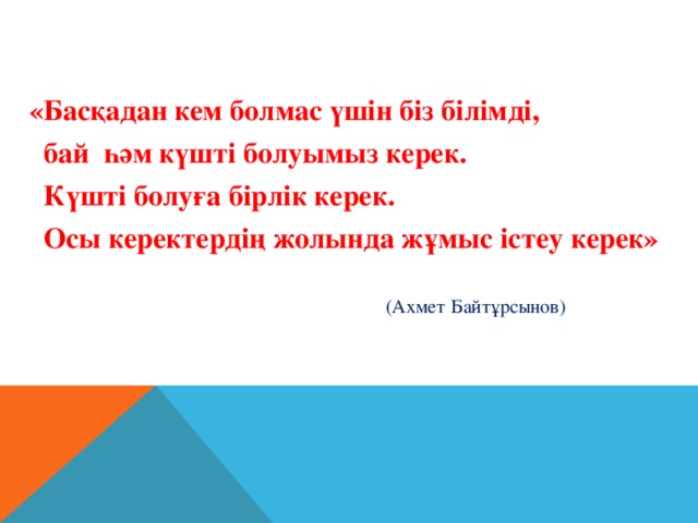 «Басқадан кем болмас үшін біз білімді,  бай һәм күшті болуымыз керек.  Күшті болуға бірлік керек.  Осы керектердің жолында жұмыс істеу керек»  (Ахмет Байтұрсынов)