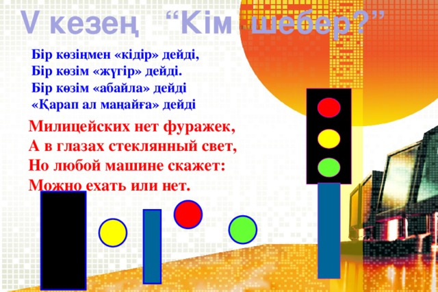 V кезең “Кім шебер?” Бір көзіңмен «кідір» дейді, Бір көзім «жүгір» дейді. Бір көзім «абайла» дейді «Қарап ал маңайға» дейді Милицейских нет фуражек,  А в глазах стеклянный свет,  Но любой машине скажет:  Можно ехать или нет.