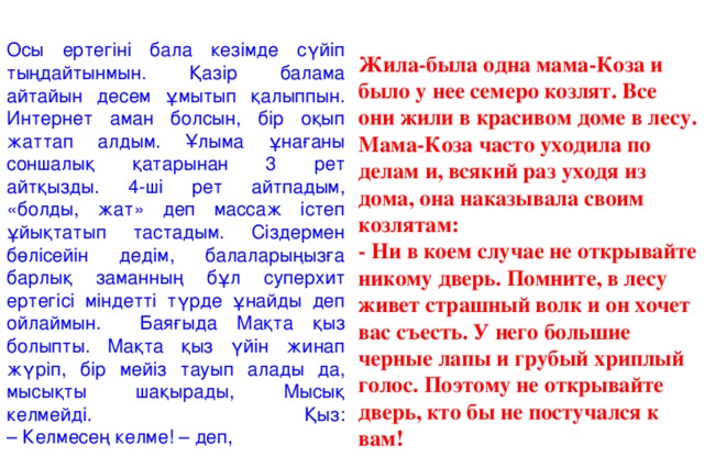 Осы ертегіні бала кезімде сүйіп тыңдайтынмын. Қазір балама айтайын десем ұмытып қалыппын. Интернет аман болсын, бір оқып жаттап алдым. Ұлыма ұнағаны соншалық қатарынан 3 рет айтқызды. 4-ші рет айтпадым, «болды, жат» деп массаж істеп ұйықтатып тастадым. Сіздермен бөлісейін дедім, балаларыңызға барлық заманның бұл суперхит ертегісі міндетті түрде ұнайды деп ойлаймын. Баяғыда Мақта қыз болыпты. Мақта қыз үйін жинап жүріп, бір мейіз тауып алады да, мысықты шақырады, Мысық келмейді. Қыз:  – Келмесең келме! – деп, Жила-была одна мама-Коза и было у нее семеро козлят. Все они жили в красивом доме в лесу. Мама-Коза часто уходила по делам и, всякий раз уходя из дома, она наказывала своим козлятам: - Ни в коем случае не открывайте никому дверь. Помните, в лесу живет страшный волк и он хочет вас съесть. У него большие черные лапы и грубый хриплый голос. Поэтому не открывайте дверь, кто бы не постучался к вам!