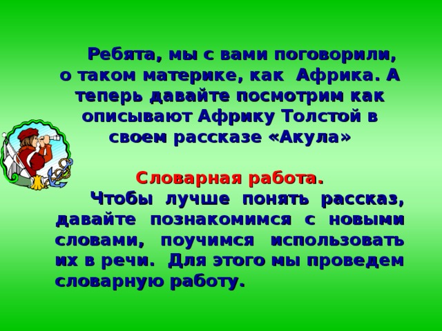 Ребята, мы с вами поговорили, о таком материке, как Африка. А теперь давайте посмотрим как описывают Африку Толстой в своем рассказе «Акула»   Словарная работа.  Чтобы лучше понять рассказ, давайте познакомимся с новыми словами, поучимся использовать их в речи. Для этого мы проведем словарную работу.