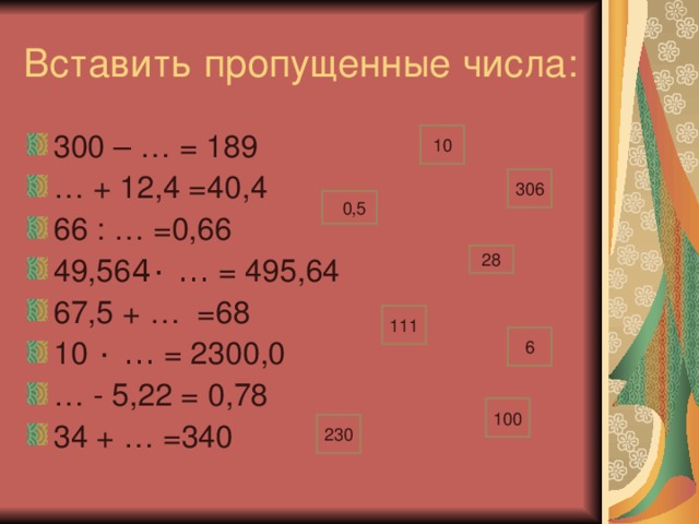 Вставить пропущенные числа: 300 – … = 189 … + 12,4 =40,4 66 : … =0,66 49,56  ٠ … = 495,64 67,5 + … =68 10 ٠ … = 2300,0 … - 5,22 = 0,78 34 + … =340 10 306 0 0,5 28 111 6 100 230
