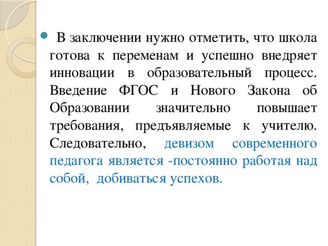 В заключении нужно отметить, что школа готова к переменам и успешно внедряет инновации в образовательный процесс. Введение ФГОС и Нового Закона об Образовании значительно повышает требования, предъявляемые к учителю. Следовательно, девизом современного педагога является -постоянно работая над собой, добиваться успехов.