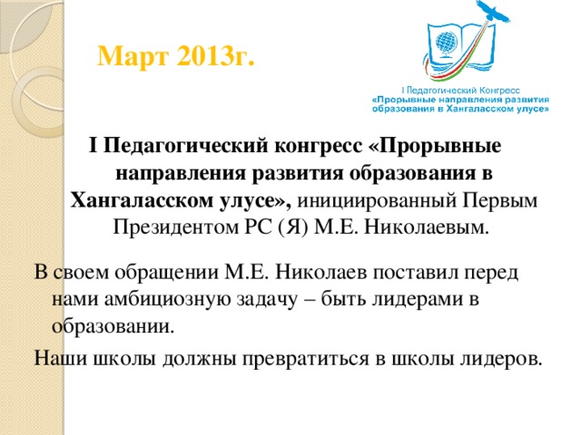 Март 2013г. I Педагогический конгресс «Прорывные направления развития образования в Хангаласском улусе», инициированный Первым Президентом РС (Я) М.Е. Николаевым. В своем обращении М.Е. Николаев поставил перед нами амбициозную задачу – быть лидерами в образовании. Наши школы должны превратиться в школы лидеров.