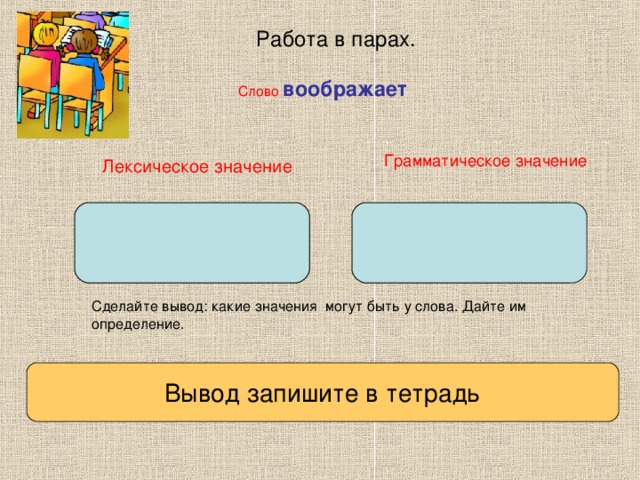 Работа в парах. Слово  воображает Грамматическое значение Лексическое значение Сделайте вывод: какие значения могут быть у слова. Дайте им определение.   Вывод запишите в тетрадь