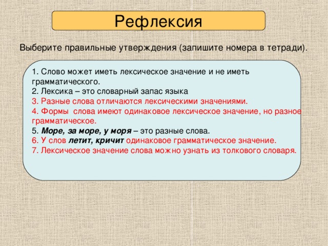 Рефлексия  Выберите правильные утверждения (запишите номера в тетради).  1. Слово может иметь лексическое значение и не иметь грамматического. 2. Лексика – это словарный запас языка 3. Разные слова отличаются лексическими значениями. 4. Формы слова имеют одинаковое лексическое значение, но разное грамматическое. 5. Море, за море, у моря – это разные слова. 6. У слов летит, кричит одинаковое грамматическое значение. 7. Лексическое значение слова можно узнать из толкового словаря. √  Проверьте себя