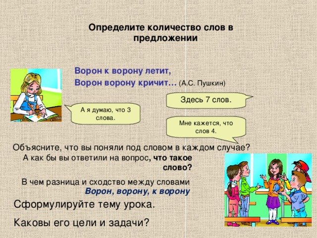 Здесь 7 слов. А я думаю, что 3 слова. Мне кажется, что слов 4. Определите количество слов в предложении Ворон к ворону летит, Ворон ворону кричит… (А.С. Пушкин)  Объясните, что вы поняли под словом в каждом случае? А как бы вы ответили на вопрос , что такое слово? В чем разница и сходство между словами  Ворон, ворону, к ворону Сформулируйте тему урока. Каковы его цели и задачи?