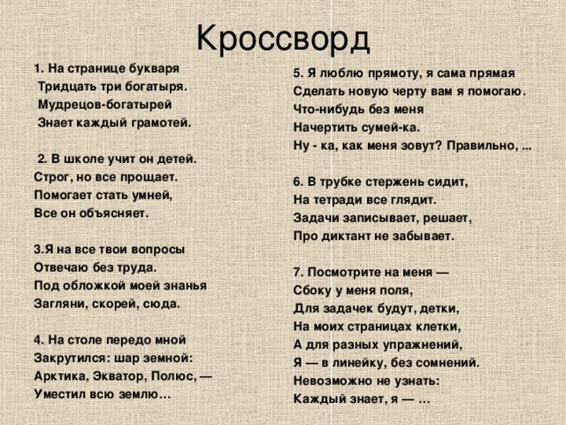 Кроссворд 1. На странице букваря  Тридцать три богатыря.  Мудрецов-богатырей  Знает каждый грамотей.    2. В школе учит он детей. Строг, но все прощает. Помогает стать умней, Все он объясняет.  3.Я на все твои вопросы Отвечаю без труда. Под обложкой моей знанья Загляни, скорей, сюда.  4. На столе передо мной Закрутился: шар земной: Арктика, Экватор, Полюс, — Уместил всю землю… 5. Я люблю прямоту, я сама прямая Сделать новую черту вам я помогаю. Что-нибудь без меня Начертить сумей-ка. Ну - ка, как меня зовут? Правильно, ...   6. В трубке стержень сидит, На тетради все глядит. Задачи записывает, решает, Про диктант не забывает.   7. Посмотрите на меня — Сбоку у меня поля, Для задачек будут, детки, На моих страницах клетки, А для разных упражнений, Я — в линейку, без сомнений. Невозможно не узнать: Каждый знает, я — …