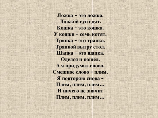 Ложка – это ложка. Ложкой суп едят. Кошка – это кошка. У кошки – семь котят. Тряпка – это тряпка. Тряпкой вытру стол. Шапка – это шапка. Оделся и пошёл. А я придумал слово. Смешное слово – плим. Я повторяю снова – Плим, плим, плим … И ничего не значит Плим, плим, плим …